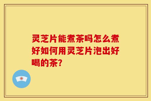 灵芝片能煮茶吗怎么煮好如何用灵芝片泡出好喝的茶？