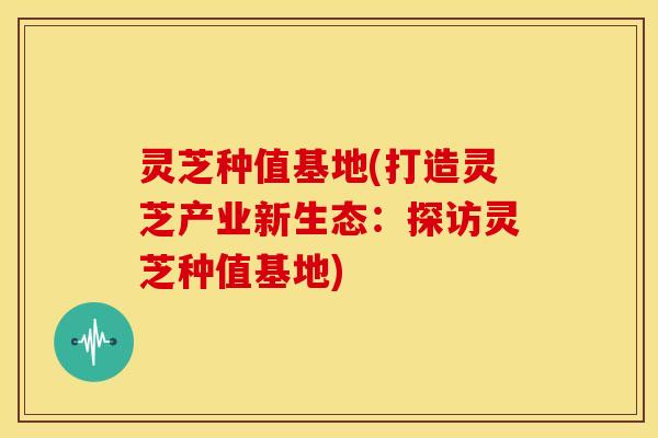 灵芝种值基地(打造灵芝产业新生态:探访灵芝种值基地)
