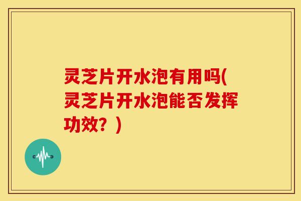 灵芝片开水泡有用吗(灵芝片开水泡能否发挥功效？)