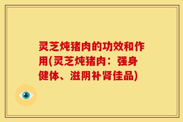 灵芝炖猪肉的功效和作用(灵芝炖猪肉:强身健体、滋阴补肾佳品)