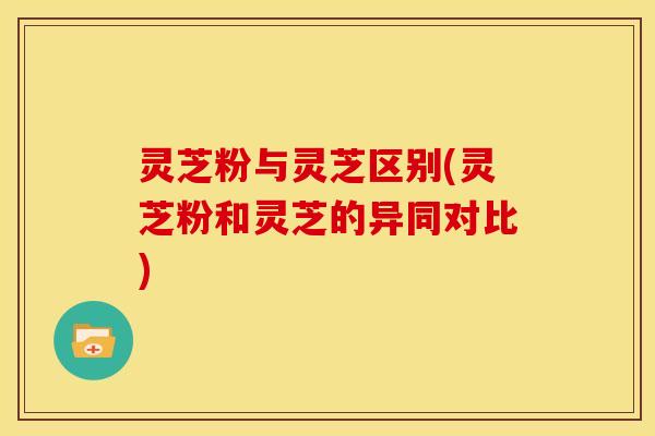 灵芝粉与灵芝区别(灵芝粉和灵芝的异同对比)