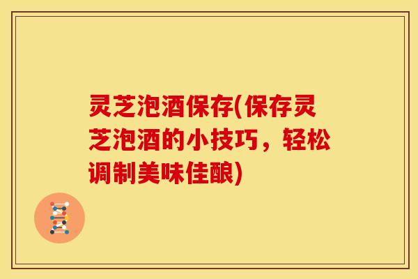 灵芝泡酒保存(保存灵芝泡酒的小技巧,轻松调制美味佳酿)