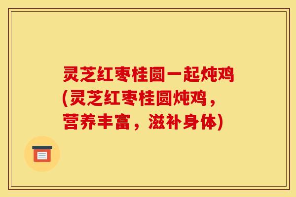 灵芝红枣桂圆一起炖鸡(灵芝红枣桂圆炖鸡，营养丰富，滋补身体)