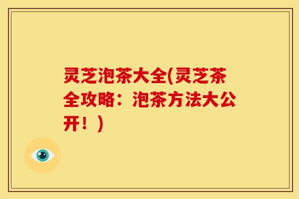 灵芝泡茶大全(灵芝茶全攻略:泡茶方法大公开!)