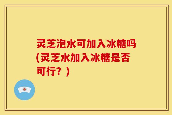 灵芝泡水可加入冰糖吗(灵芝水加入冰糖是否可行？)