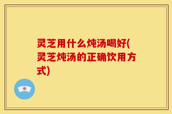 灵芝用什么炖汤喝好(灵芝炖汤的正确饮用方式)