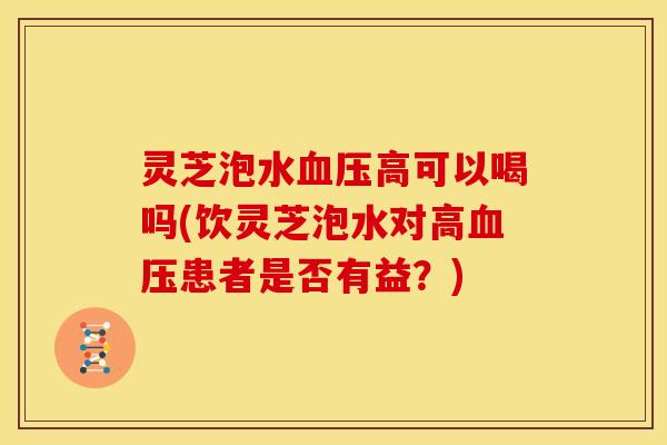 灵芝泡水血压高可以喝吗(饮灵芝泡水对高血压患者是否有益?)