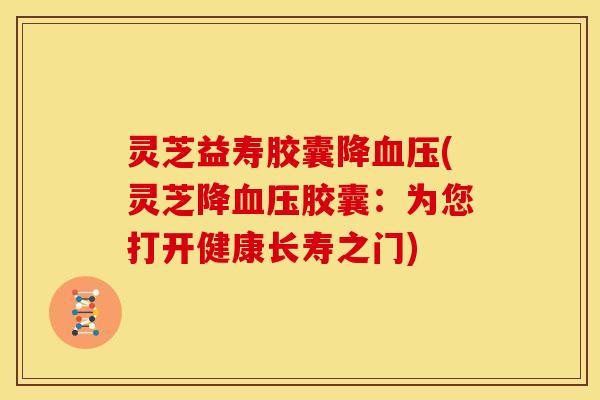 灵芝益寿胶囊降血压(灵芝降血压胶囊:为您打开健康长寿之门)