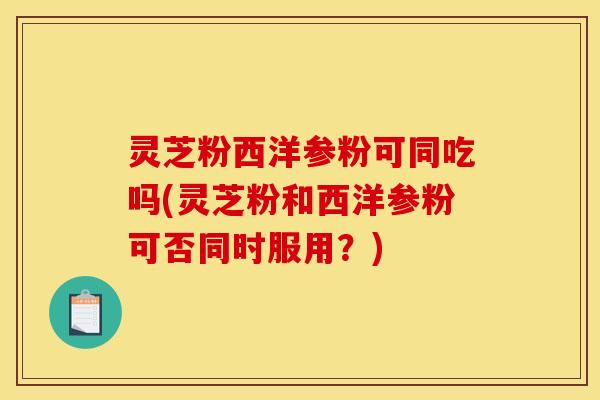 灵芝粉西洋参粉可同吃吗(灵芝粉和西洋参粉可否同时服用?)