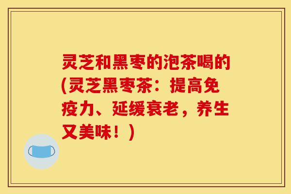 灵芝和黑枣的泡茶喝的(灵芝黑枣茶:提高免疫力、延缓衰老,养生又美味!)
