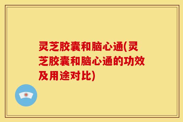 灵芝胶囊和脑心通(灵芝胶囊和脑心通的功效及用途对比)