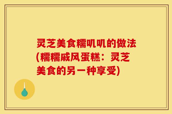 灵芝美食糯叽叽的做法(糯糯戚风蛋糕：灵芝美食的另一种享受)