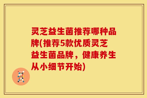 灵芝益生菌推荐哪种品牌(推荐5款优质灵芝益生菌品牌,健康养生从小细节开始)