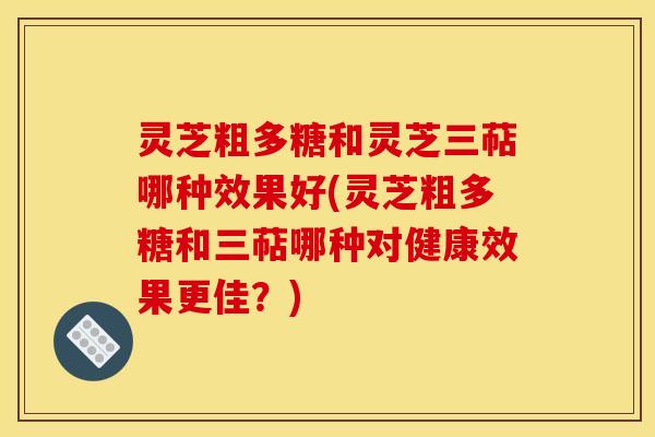 灵芝粗多糖和灵芝三萜哪种效果好(灵芝粗多糖和三萜哪种对健康效果更佳?)