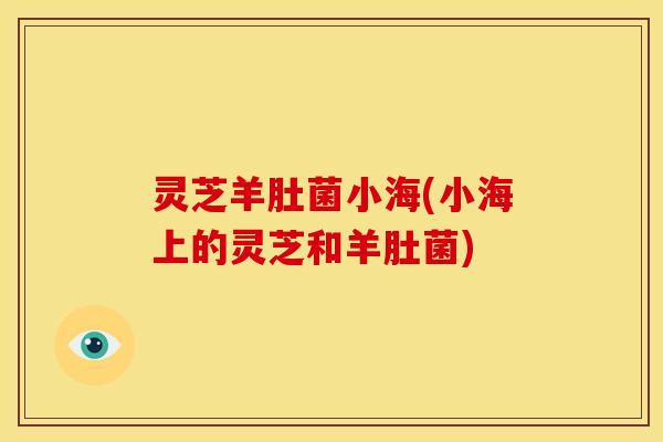 灵芝羊肚菌小海(小海上的灵芝和羊肚菌)