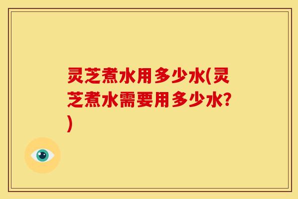 灵芝煮水用多少水(灵芝煮水需要用多少水？)