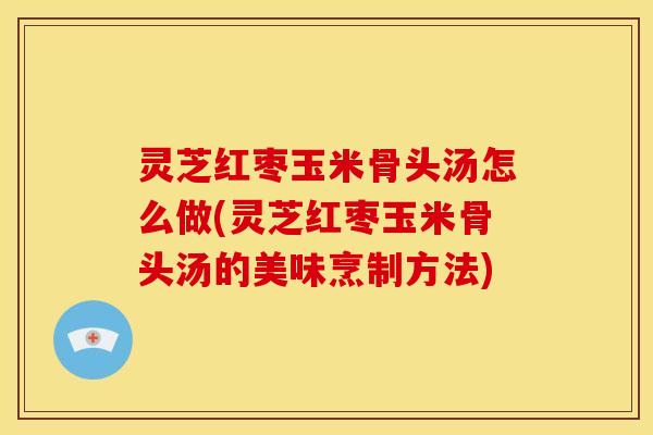 灵芝红枣玉米骨头汤怎么做(灵芝红枣玉米骨头汤的美味烹制方法)