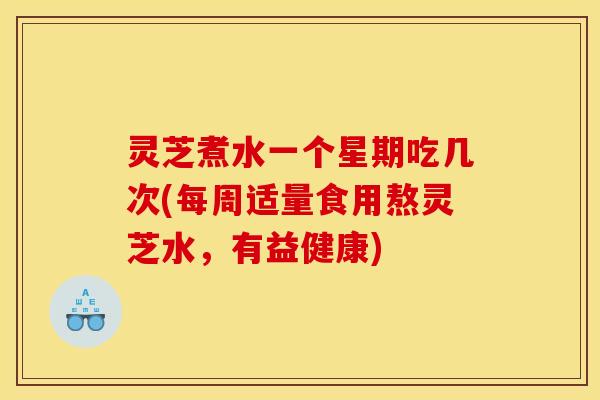 灵芝煮水一个星期吃几次(每周适量食用熬灵芝水,有益健康)