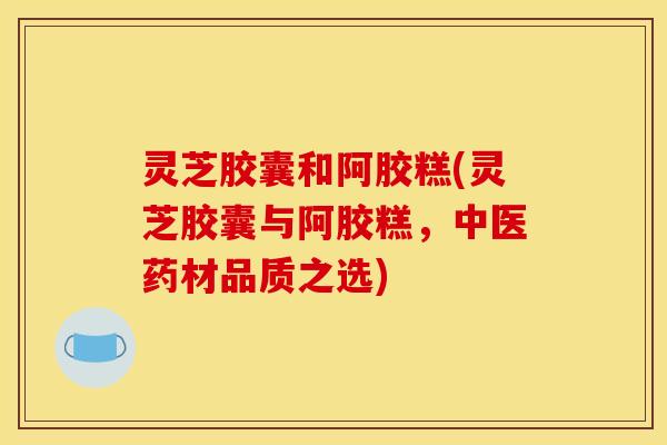 灵芝胶囊和阿胶糕(灵芝胶囊与阿胶糕,中医药材品质之选)