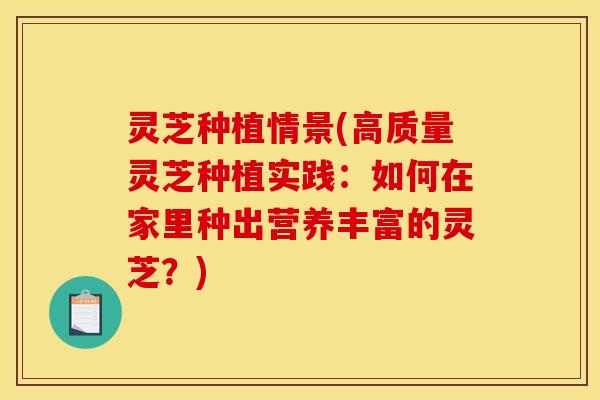灵芝种植情景(高质量灵芝种植实践:如何在家里种出营养丰富的灵芝?)