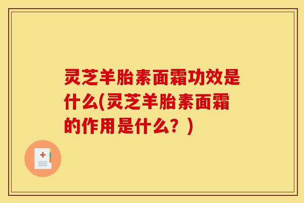 灵芝羊胎素面霜功效是什么(灵芝羊胎素面霜的作用是什么？)