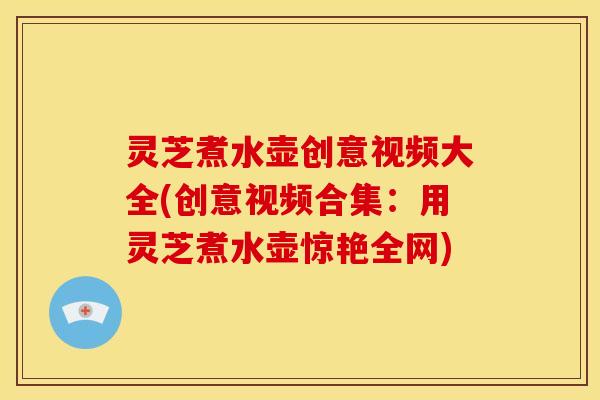 灵芝煮水壶创意视频大全(创意视频合集：用灵芝煮水壶惊艳全网)