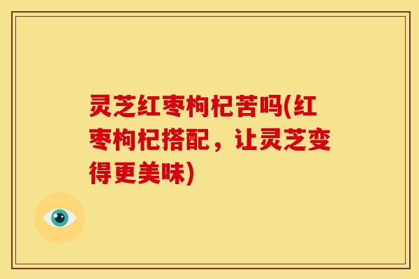灵芝红枣枸杞苦吗(红枣枸杞搭配，让灵芝变得更美味)