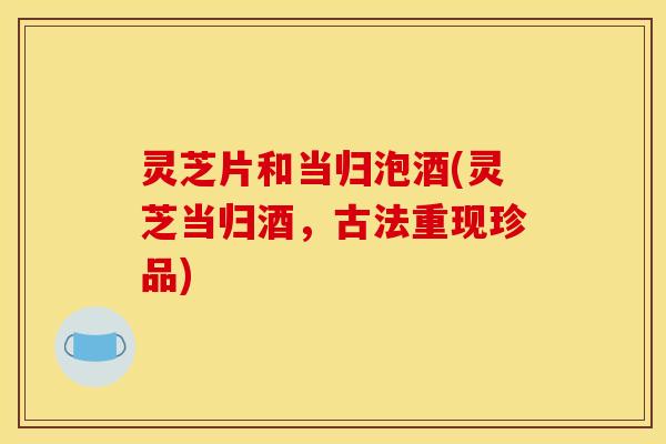 灵芝片和当归泡酒(灵芝当归酒，古法重现珍品)