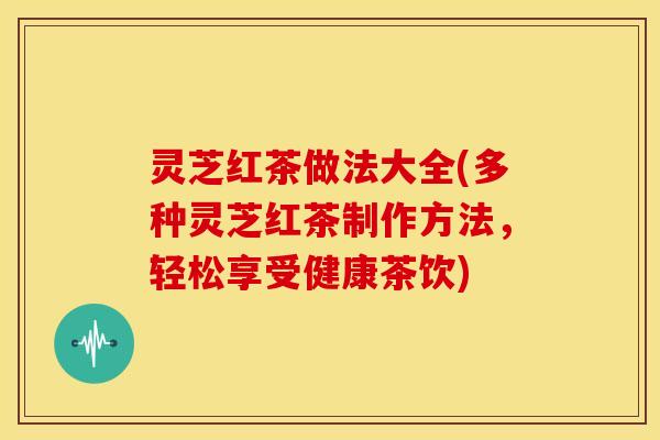 灵芝红茶做法大全(多种灵芝红茶制作方法,轻松享受健康茶饮)