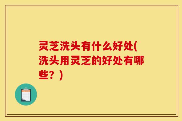 灵芝洗头有什么好处(洗头用灵芝的好处有哪些?)