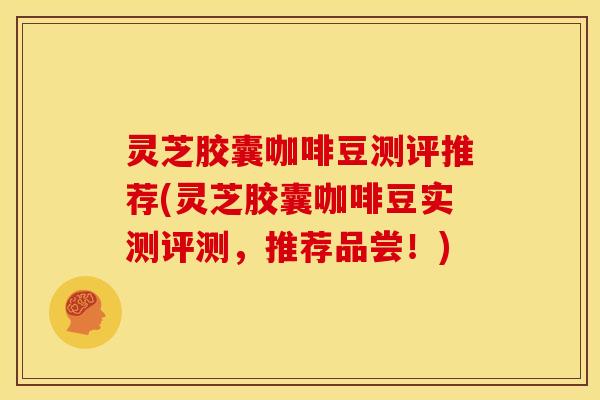 灵芝胶囊咖啡豆测评推荐(灵芝胶囊咖啡豆实测评测，推荐品尝！)