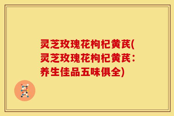 灵芝玫瑰花枸杞黄芪(灵芝玫瑰花枸杞黄芪:养生佳品五味俱全)