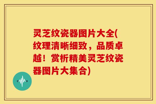 灵芝纹瓷器图片大全(纹理清晰细致，品质卓越！赏析精美灵芝纹瓷器图片大集合)