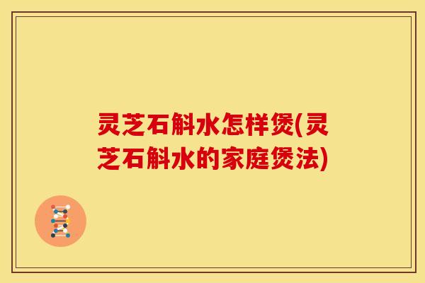 灵芝石斛水怎样煲(灵芝石斛水的家庭煲法)