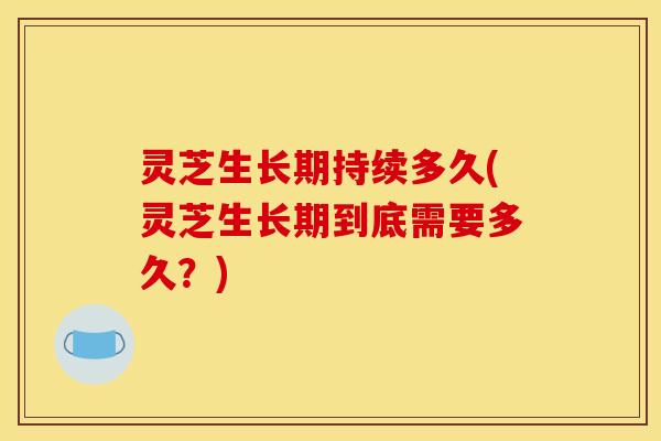 灵芝生长期持续多久(灵芝生长期到底需要多久?)