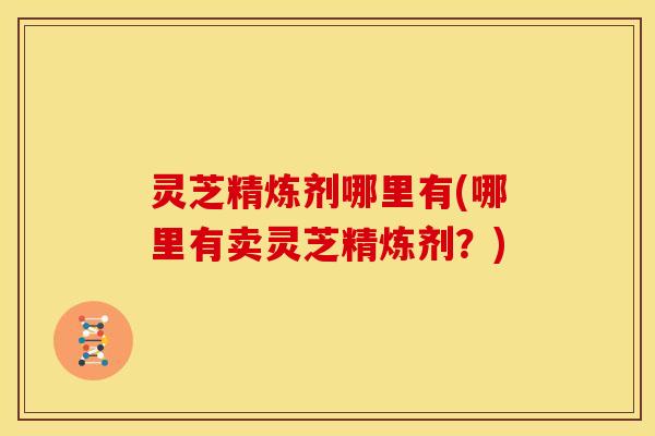 灵芝精炼剂哪里有(哪里有卖灵芝精炼剂?)