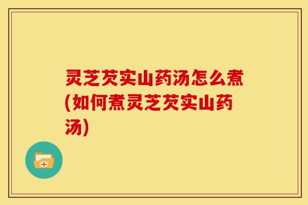 灵芝芡实山药汤怎么煮(如何煮灵芝芡实山药汤)