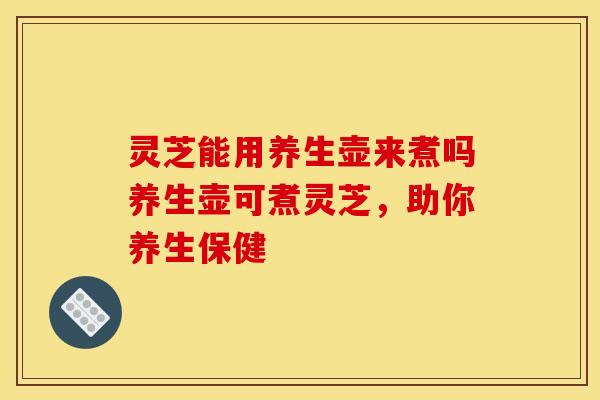 灵芝能用养生壶来煮吗养生壶可煮灵芝,助你养生保健