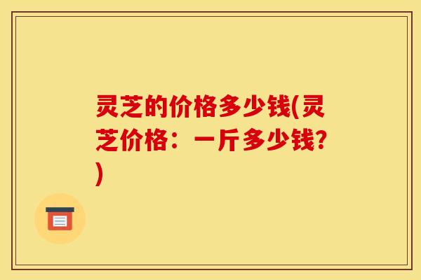 灵芝的价格多少钱(灵芝价格：一斤多少钱？)