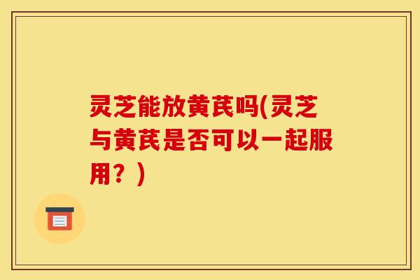 灵芝能放黄芪吗(灵芝与黄芪是否可以一起服用?)