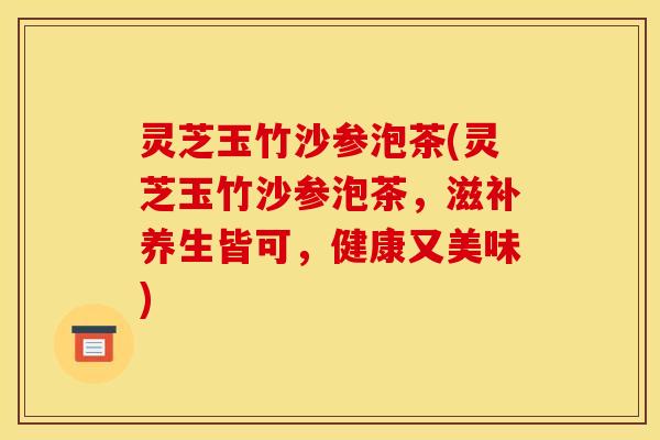 灵芝玉竹沙参泡茶(灵芝玉竹沙参泡茶，滋补养生皆可，健康又美味)