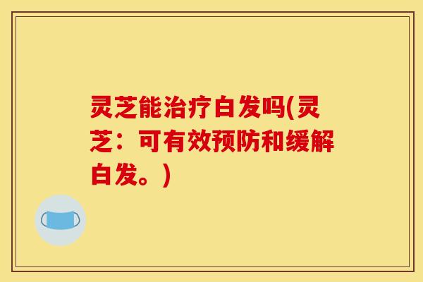 灵芝能治疗白发吗(灵芝:可有效预防和缓解白发。)