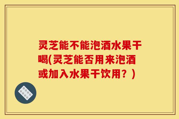 灵芝能不能泡酒水果干喝(灵芝能否用来泡酒或加入水果干饮用?)