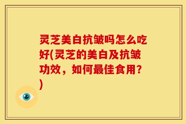 灵芝美白抗皱吗怎么吃好(灵芝的美白及抗皱功效,如何最佳食用?)