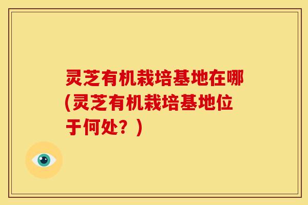 灵芝有机栽培基地在哪(灵芝有机栽培基地位于何处?)
