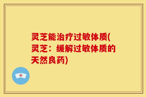 灵芝能治疗过敏体质(灵芝:缓解过敏体质的天然良药)