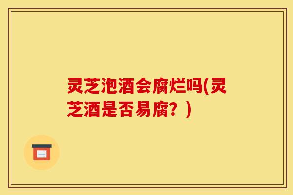 灵芝泡酒会腐烂吗(灵芝酒是否易腐?)