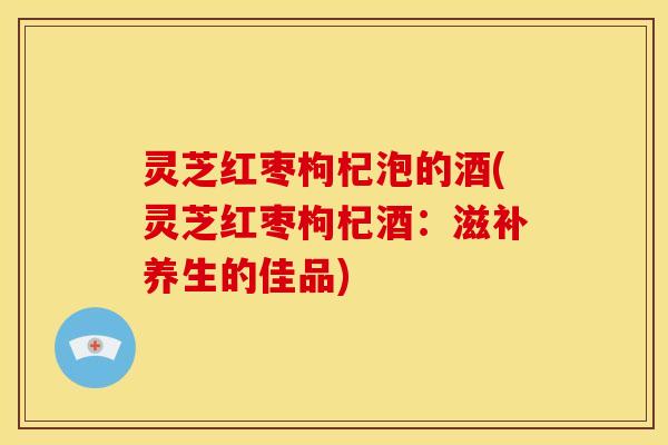灵芝红枣枸杞泡的酒(灵芝红枣枸杞酒:滋补养生的佳品)
