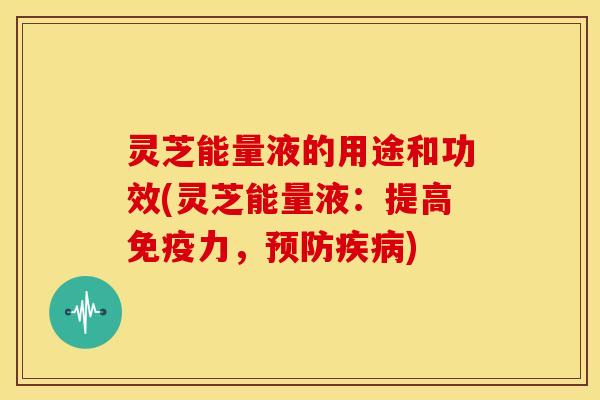 灵芝能量液的用途和功效(灵芝能量液:提高免疫力,预防疾病)