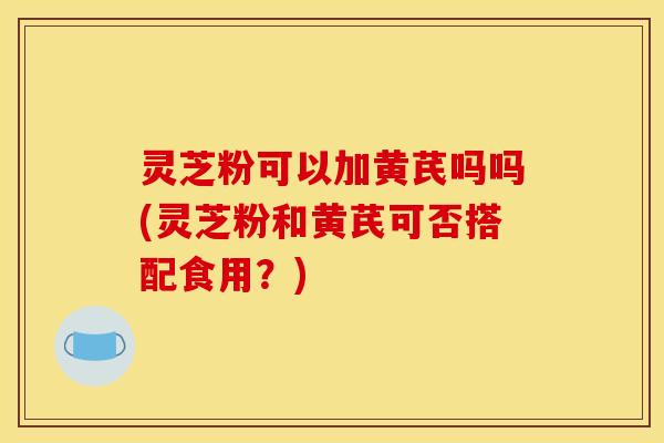 灵芝粉可以加黄芪吗吗(灵芝粉和黄芪可否搭配食用?)